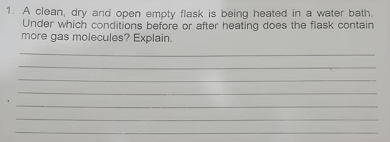 1. A clean, dry and open empty flask is being heated in a water bath.
Under which conditions before or after heating does the flask contain
more gas molecules? Explain.
