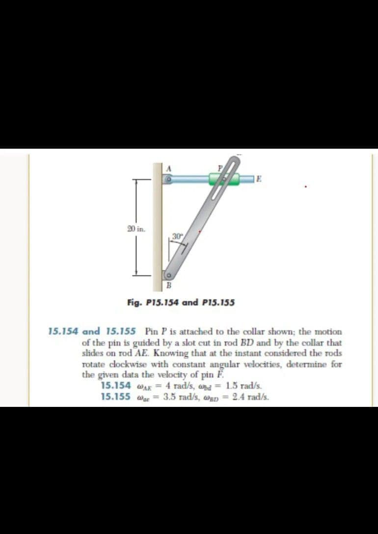 E
20 in.
30
Fig. P15.154 and P15.155
15.154 and 15.155 Pin P is attached to the collar shown; the motion
of the pin is guided by a slot cut in rod BD and by the collar that
sides on rod AE. Knowing that at the instant considered the rods
rotate clockwise with constant angular velocities, determine for
the given data the velocity of pin F.
15.154 WAK = 4 rad/s, and= 15 rad/s.
15.155 wae = 3.5 rad/s, oap = 2.4 rad/s.

