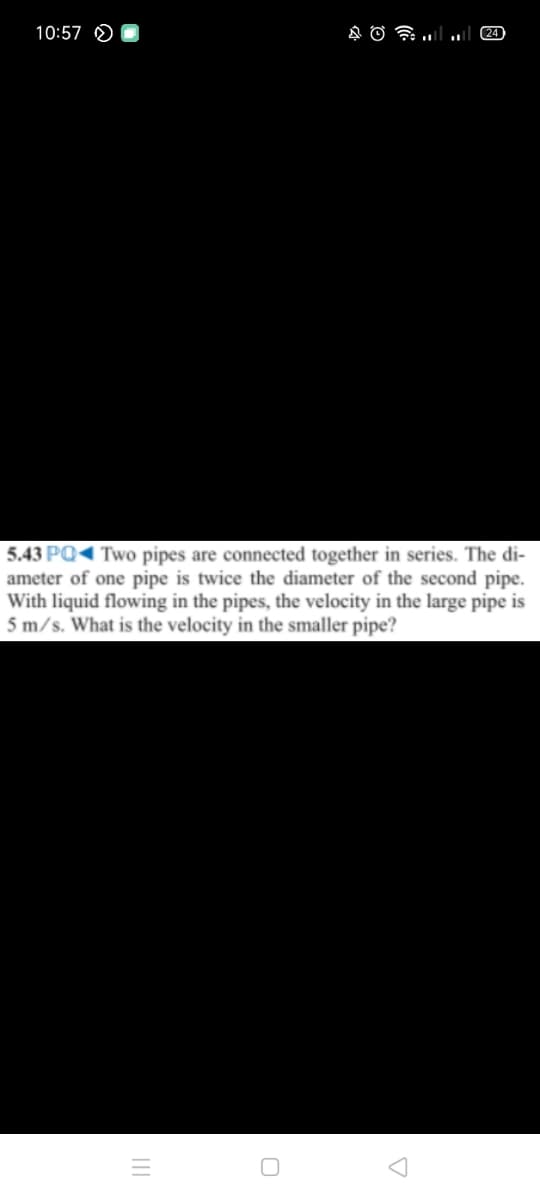 10:57 O
24
5.43 PQ Two pipes are connected together in series. The di-
ameter of one pipe is twice the diameter of the second pipe.
With liquid flowing in the pipes, the velocity in the large pipe is
5 m/s. What is the velocity in the smaller pipe?
