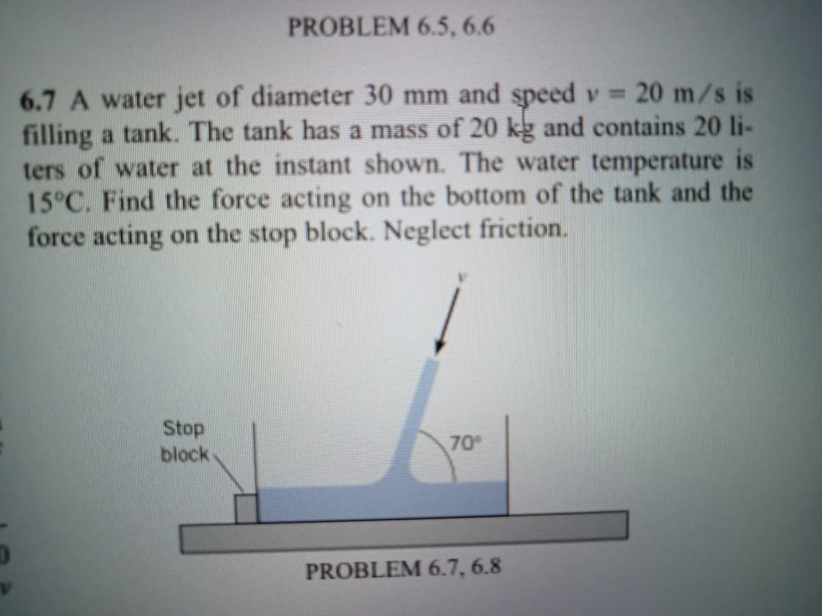 PROBLEM 6.5, 6.6
6.7 A water jet of diameter 30 mm and speed v 20 m/s is
filling a tank. The tank has a mass of 20 kg and contains 20 li-
ters of water at the instant shown. The water temperature is
15°C. Find the force acting on the bottom of the tank and the
force acting on the stop block. Neglect friction.
Stop
block
70
PROBLEM 6.7, 6.8
