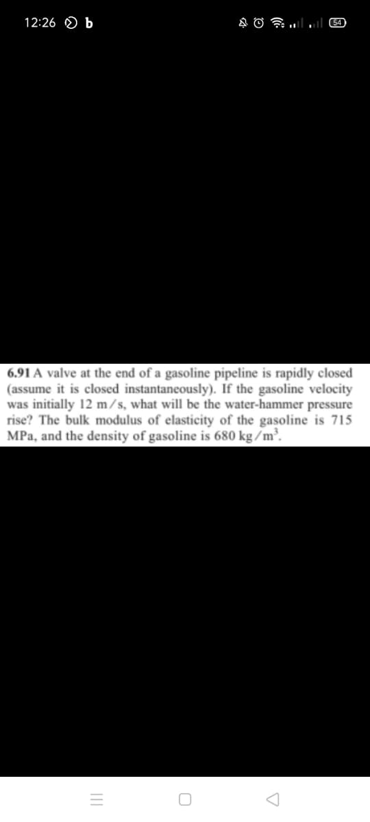 12:26 O b
54
6.91 A valve at the end of a gasoline pipeline is rapidly closed
(assume it is closed instantaneously). If the gasoline velocity
was initially 12 m/s, what will be the water-hammer pressure
rise? The bulk modulus of elasticity of the gasoline is 715
MPa, and the density of gasoline is 680 kg /m³.
