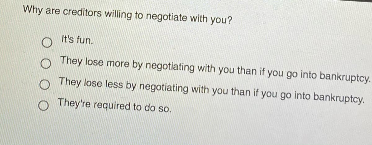 Why are creditors willing to negotiate with you?
It's fun.
o They lose more by negotiating with you than if you go into bankruptcy.
They lose less by negotiating with you than if you go into bankruptcy.
They're required to do so.
