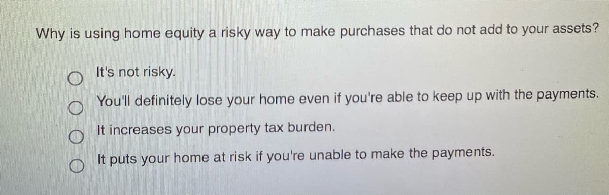 Why is using home equity a risky way to make purchases that do not add to your assets?
It's not risky.
You'll definitely lose your home even if you're able to keep up with the payments.
It increases your property tax burden.
It puts your home at risk if you're unable to make the payments.
