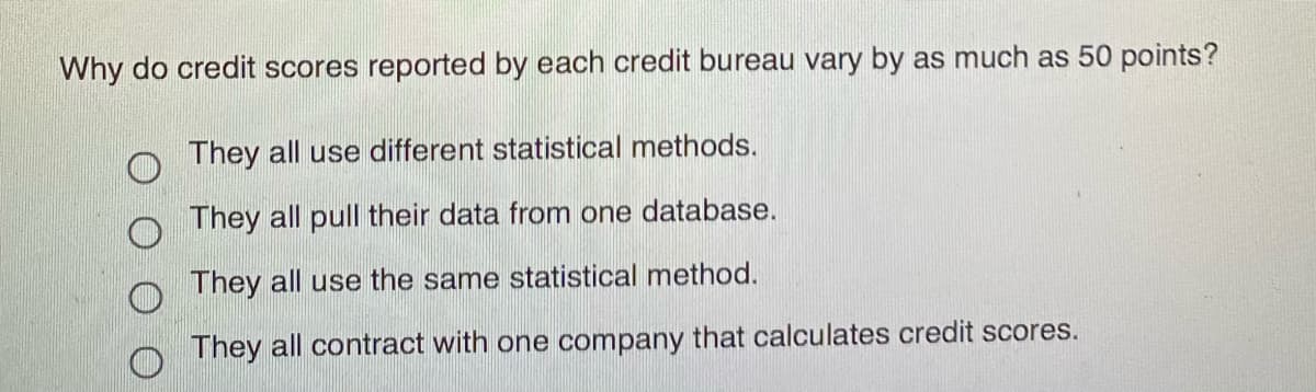 Why do credit scores reported by each credit bureau vary by as much as 50 points?
They all use different statistical methods.
They all pull their data from one database.
They all use the same statistical method.
They all contract with one company that calculates credit scores.
