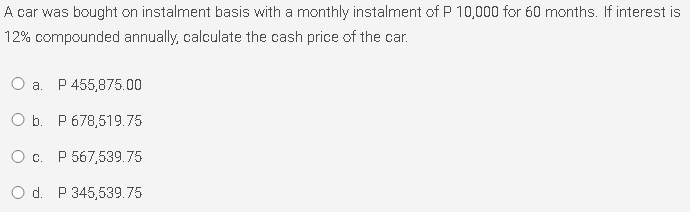 A car was bought on instalment basis with a monthly instalment of P 10,000 for 60 months. If interest is
12% compounded annually, calculate the cash price of the car.
Оа. Р455,875.00
OБ. Р678,519.75
Ос. Р 567,539.75
O d. P 345,539.75
