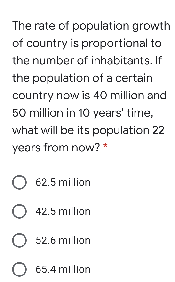 The rate of population growth
of country is proportional to
the number of inhabitants. If
the population of a certain
country now is 40 million and
50 million in 10 years' time,
what will be its population 22
years from now? *
62.5 million
O 42.5 million
52.6 million
65.4 million
