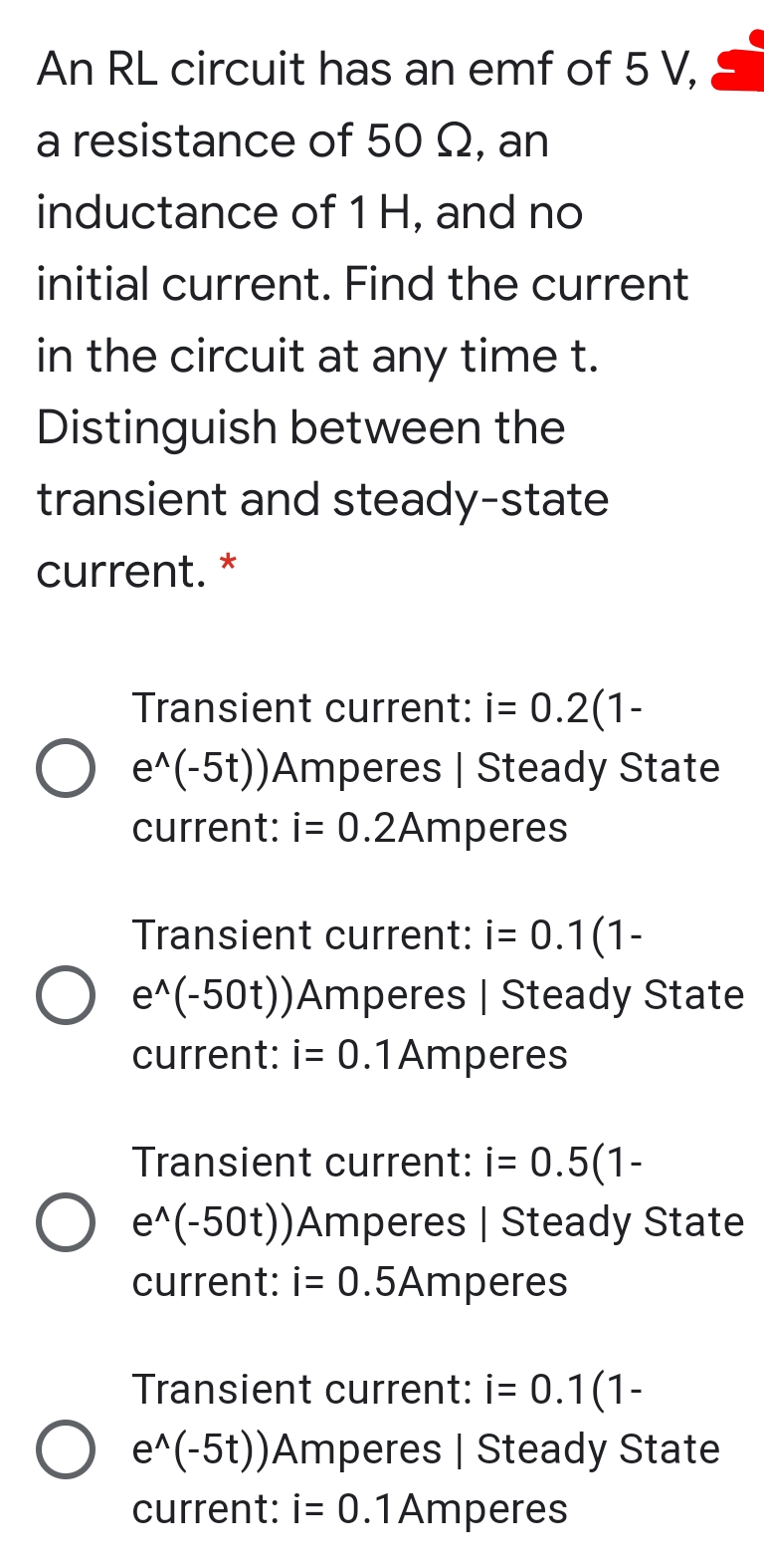An RL circuit has an emf of 5 V,
a resistance of 50 Q, an
inductance of 1 H, and no
initial current. Find the current
in the circuit at any time t.
Distinguish between the
transient and steady-state
current. *
Transient current: i= 0.2(1-
O e^(-5t))Amperes | Steady State
current: i= 0.2Amperes
Transient current: i= 0.1(1-
O e^(-50t))Amperes | Steady State
current: i= 0.1Amperes
Transient current: i= 0.5(1-
O e^(-50t))Amperes | Steady State
current: i= 0.5Amperes
Transient current: i= 0.1(1-
O e^(-5t))Amperes | Steady State
current: i= 0.1Amperes

