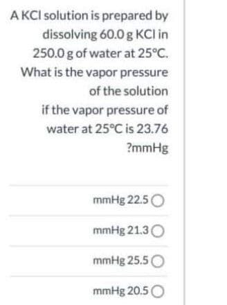 A KCI solution is prepared by
dissolving 60.0 g KCI in
250.0 g of water at 25°C.
What is the vapor pressure
of the solution
if the vapor pressure of
water at 25°C is 23.76
?mmHg
mmHg 22.5O
mmHg 21.3O
mmHg 25.5O
mmHg 20.5O
