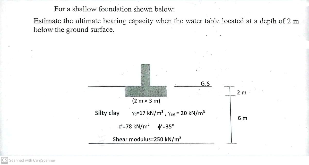 For a shallow foundation shown below:
Estimate the ultimate bearing capacity when the water table located at a depth of 2 m
below the ground surface.
G.S
Iz
2 m
(2 m x 3 m)
Silty clay
Yd=17 kN/m³ , Ysat = 20 kN/m³
%3D
6 m
c'=78 kN/m? þ'=35°
Shear modulus=250 kN/m?
CS Scanned with CamScanner
