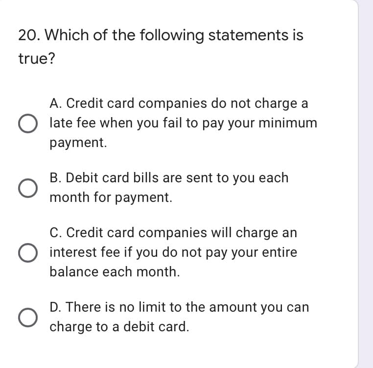 20. Which of the following statements is
true?
A. Credit card companies do not charge a
O late fee when you fail to pay your minimum
payment.
B. Debit card bills are sent to you each
month for payment.
C. Credit card companies will charge an
O interest fee if you do not pay your entire
balance each month.
D. There is no limit to the amount you can
charge to a debit card.
