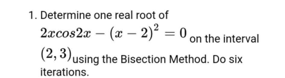 1. Determine one real root of
2xcos2x – (x – 2)² = 0
on the interval
(2, 3)using the Bisection Method. Do six
iterations.
