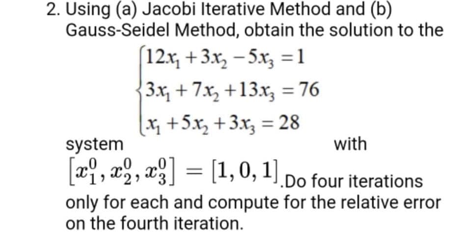 2. Using (a) Jacobi Iterative Method and (b)
Gauss-Seidel Method, obtain the solution to the
12.x, +3.x, - 5x, =1
3x, + 7x, +13.x, = 76
x+5.x, +3x, = 28
system
with
[a9, a, , xg] = [1, 0, 1).Do four iterations
only for each and compute for the relative error
on the fourth iteration.
