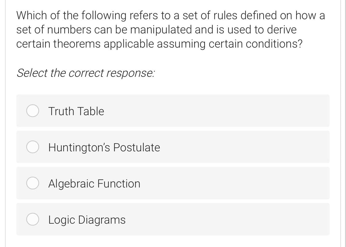 Which of the following refers to a set of rules defined on howa
set of numbers can be manipulated and is used to derive
certain theorems applicable assuming certain conditions?
Select the correct response:
Truth Table
Huntington's Postulate
Algebraic Function
Logic Diagrams
