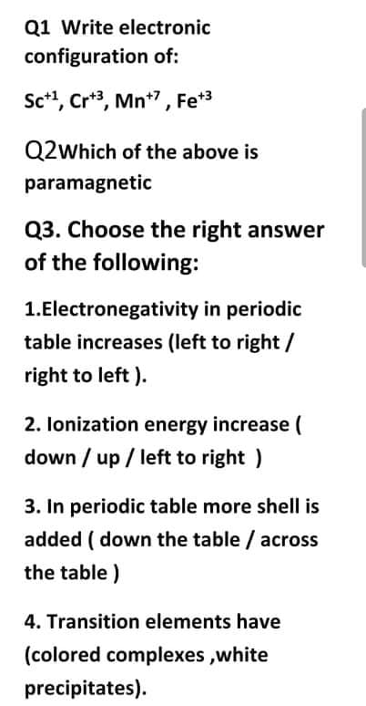 Q1 Write electronic
configuration of:
Sc*, Cr*3, Mn*7, Fe*3
Q2which of the above is
paramagnetic
Q3. Choose the right answer
of the following:
1.Electronegativity in periodic
table increases (left to right /
right to left ).
2. lonization energy increase (
down / up / left to right )
3. In periodic table more shell is
added ( down the table / across
the table)
4. Transition elements have
(colored complexes ,white
precipitates).
