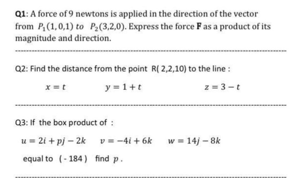 Q1: A force of 9 newtons is applied in the direction of the vector
from P(1,0,1) to P2(3,2,0). Express the force F as a product of its
magnitude and direction.
Q2: Find the distance from the point R( 2,2,10) to the line :
x =t
y = 1+t
z = 3 -t
Q3: If the box product of :
u = 2i + pj – 2k
v = -4i + 6k
w = 14j - 8k
equal to (-184 ) find p.
