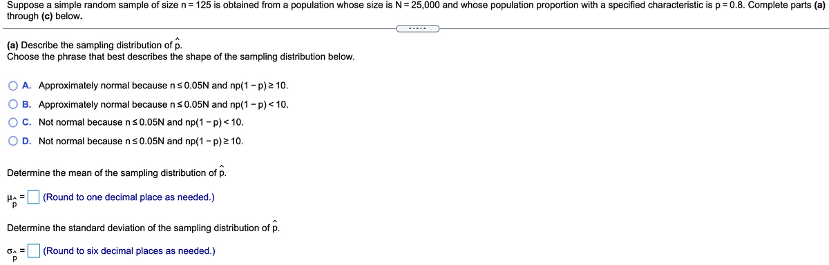 Suppose a simple random sample of size n= 125 is obtained from a population whose size is N = 25,000 and whose population proportion with a specified characteristic is p= 0.8. Complete parts (a)
through (c) below.
%3D
(a) Describe the sampling distribution of p.
Choose the phrase that best describes the shape of the sampling distribution below.
A. Approximately normal because n<0.05N and np(1 - p) 2 10.
B. Approximately normal because ns0.05N and np(1 - p) < 10.
C. Not normal because ns0.05N and np(1 - p)< 10.
D. Not normal because ns0.05N and np(1 - p) 2 10.
Determine the mean of the sampling distribution of p.
Ha = (Round to one decimal place as needed.)
Determine the standard deviation of the sampling distribution of p.
(Round to six decimal places as needed.)
