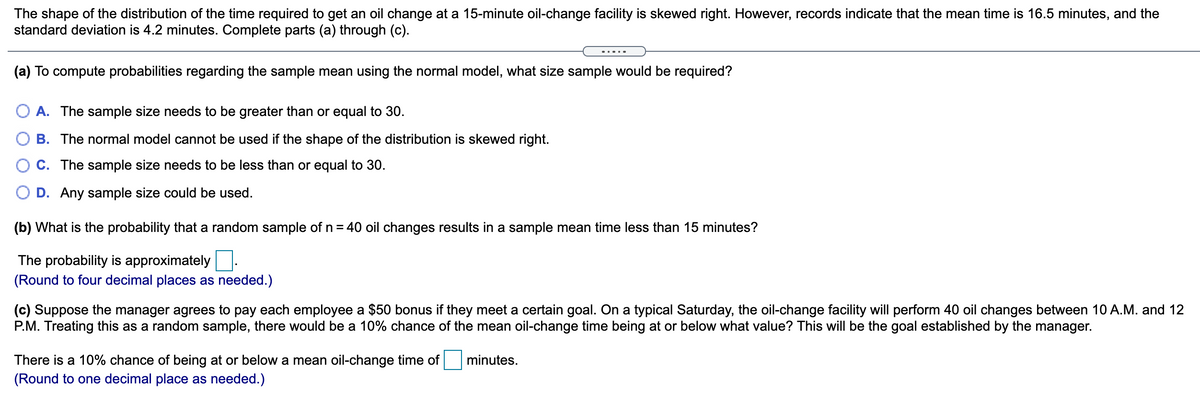 The shape of the distribution of the time required to get an oil change at a 15-minute oil-change facility is skewed right. However, records indicate that the mean time is 16.5 minutes, and the
standard deviation is 4.2 minutes. Complete parts (a) through (c).
(a) To compute probabilities regarding the sample mean using the normal model, what size sample would be required?
O A. The sample size needs to be greater than or equal to 30.
B. The normal model cannot be used if the shape of the distribution is skewed right.
C. The sample size needs to be less than or equal to 30.
O D. Any sample size could be used.
(b) What is the probability that a random sample of n = 40 oil changes results in a sample mean time less than 15 minutes?
The probability is approximately
(Round to four decimal places as needed.)
(c) Suppose the manager agrees to pay each employee a $50 bonus if they meet a certain goal. On a typical Saturday, the oil-change facility will perform 40 oil changes between 10 A.M. and 12
P.M. Treating this as a random sample, there would be a 10% chance of the mean oil-change time being at or below what value? This will be the goal established by the manager.
There is a 10% chance of being at or below a mean oil-change time of
minutes.
(Round to one decimal place as needed.)
