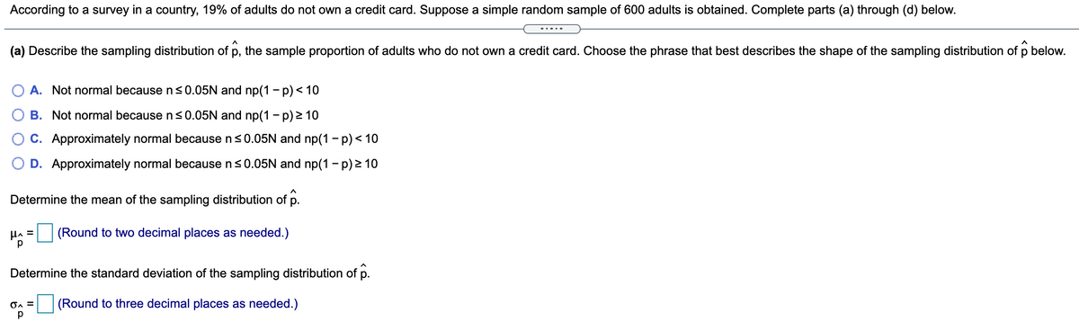 According to a survey in a country, 19% of adults do not own a credit card. Suppose a simple random sample of 600 adults is obtained. Complete parts (a) through (d) below.
(a) Describe the sampling distribution of p, the sample proportion of adults who do not own a credit card. Choose the phrase that best describes the shape of the sampling distribution of p below.
A. Not normal because ns0.05N and np(1 - p)< 10
O B. Not normal because n<0.05N and np(1 - p) > 10
C. Approximately normal because ns0.05N and np(1 - p) < 10
O D. Approximately normal because n<0.05N and np(1 - p) > 10
Determine the mean of the sampling distribution of p.
HA =
(Round to two decimal places as needed.)
Determine the standard deviation of the sampling distribution of p.
(Round to three decimal places as needed.)
