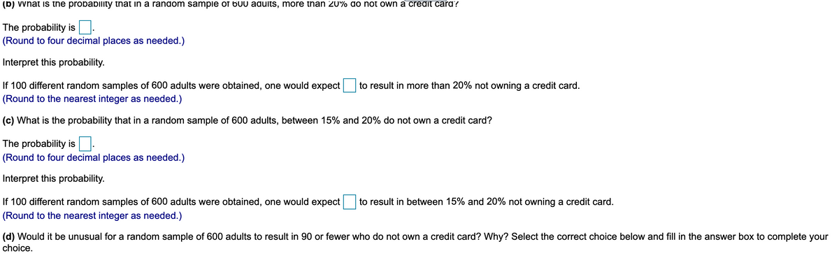 (b) vvnat is the probability that in a random sampie of 600 adults, more tnan 20% do not own a credit card?
The probability is
(Round to four decimal places as needed.)
Interpret this probability.
If 100 different random samples of 600 adults were obtained, one would expect
(Round to the nearest integer as needed.)
to result in more than 20% not owning a credit card.
(c) What is the probability that in a random sample of 600 adults, between 15% and 20% do not own a credit card?
The probability is
(Round to four decimal places as needed.)
Interpret this probability.
If 100 different random samples of 600 adults were obtained, one would expect
to result in between 15% and 20% not owning a credit card.
(Round to the nearest integer as needed.)
(d) Would it be unusual for a random sample of 600 adults to result in 90 or fewer who do not own a credit card? Why? Select the correct choice below and fill in the answer box to complete your
choice.
