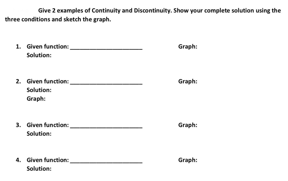 Give 2 examples of Continuity and Discontinuity. Show your complete solution using the
three conditions and sketch the graph.
1. Given function:
Graph:
Solution:
2. Given function:
Graph:
Solution:
Graph:
3. Given function:
Graph:
Solution:
4. Given function:
Graph:
Solution:

