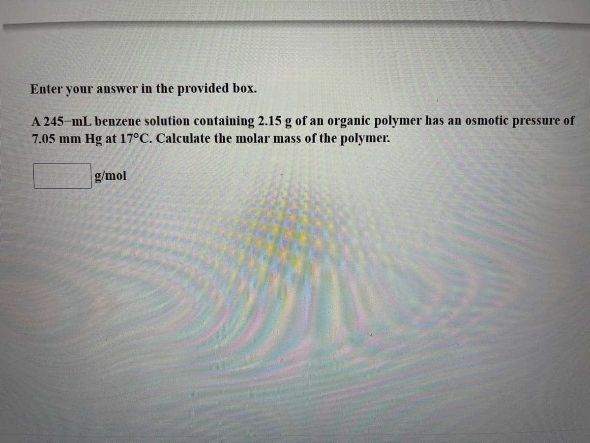 Enter your answer in the provided box.
A 245-mL benzene solution containing 2.15 g of an organic polymer has an osmotic pressure of
7.05 mm Hg at 17°C. Calculate the molar mass of the polymer.
g/mol
