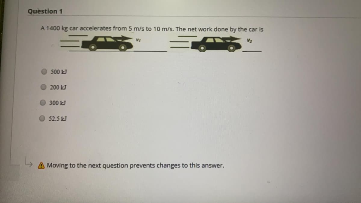 Question 1
A 1400 kg car accelerates from 5 m/s to 10 m/s. The net work done by the car is
VỊ
V2
500 kJ
200 kJ
O300 kJ
52.5 kJ
Moving to the next question prevents changes to this answer.
