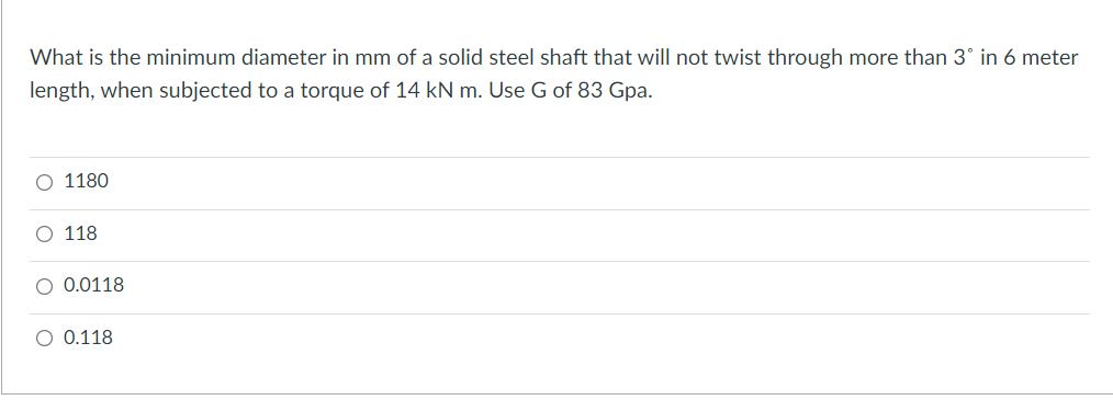 What is the minimum diameter in mm of a solid steel shaft that will not twist through more than 3° in 6 meter
length, when subjected to a torque of 14 kN m. Use G of 83 Gpa.
1180
118
0.0118
O 0.118
