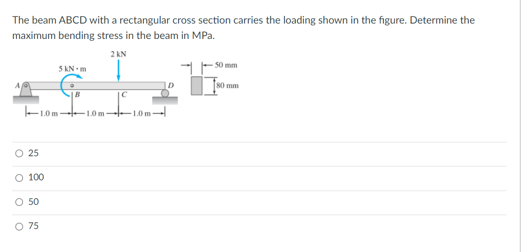 The beam ABCD with a rectangular cross section carries the loading shown in the figure. Determine the
maximum bending stress in the beam in MPa.
2 kN
50 mm
5 kN • m
D
80 mm
+1.0 m E1.0 m –1.0 m -
O 25
O 100
O 50
O 75
