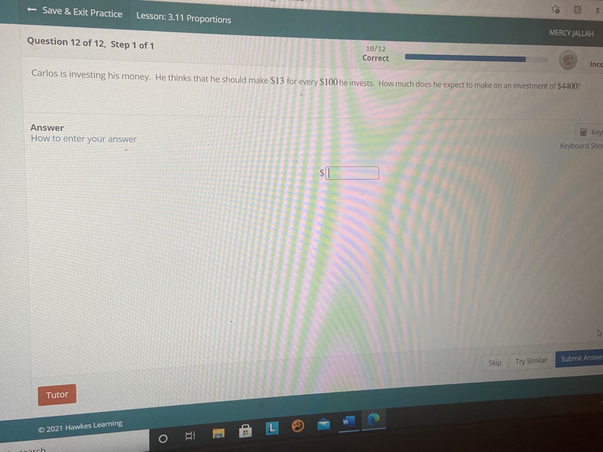 <- Save & Exit Practice
Lesson: 3.11 Proportions
MERCY JALLAH
Question 12 of 12, Step 1 of 1
10/12
Correct
Inca
Carlos is investing his money. He thinks that he should make $13 for every $100 he invests. How much does he expect to make on an investment of $4400?
Answer
How to enter your answer
E Key
Keyboard Shor
Submit Answe
Skip
Try Similar
Tutor
© 2021 Hawkes Learning
