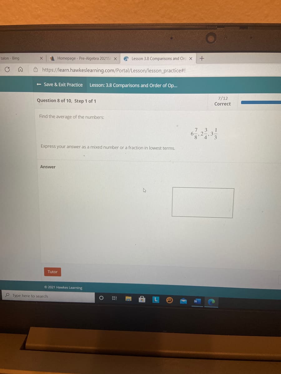 talon - Bing
Homepage - Pre-Algebra 2021SF x
A Lesson 3.8 Comparisons and Ord x
8 https://learn.hawkeslearning.com/Portal/Lesson/lesson_practice#!
+ Save & Exit Practice
Lesson: 3.8 Comparisons and Order of Op...
7/12
Question 8 of 10, Step 1 of 1
Correct
Find the average of the numbers:
3
Express your answer as a mixed number or a fraction in lowest terms.
Answer
Tutor
O 2021 Hawkes Learning
P Type here to search
