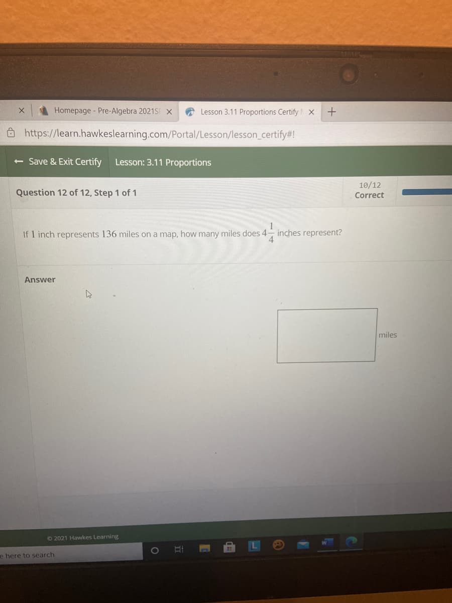 Homepage- Pre-Algebra 2021SF X
Lesson 3.11 Proportions Certify X
O https://learn.hawkeslearning.com/Portal/Lesson/lesson_certify#!
< Save & Exit Certify
Lesson: 3.11 Proportions
10/12
Question 12 of 12, Step 1 of 1
Correct
If 1 inch represents 136 miles on a map, how many miles does 4- inches represent?
Answer
miles
©2021 Hawkes Learning
1O
e here to search
