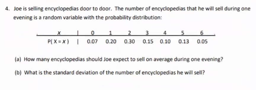 4. Joe is selling encyclopedias door to door. The number of encyclopedias that he will sell during one
evening is a random variable with the probability distribution:
1
3
4
5
6
P( X = x) | 0.07 0.20 0.30 0.15 0.10 0.13 0.05
(a) How many encyclopedias should Joe expect to sell on average during one evening?
(b) What is the standard deviation of the number of encyclopedias he will sell?
