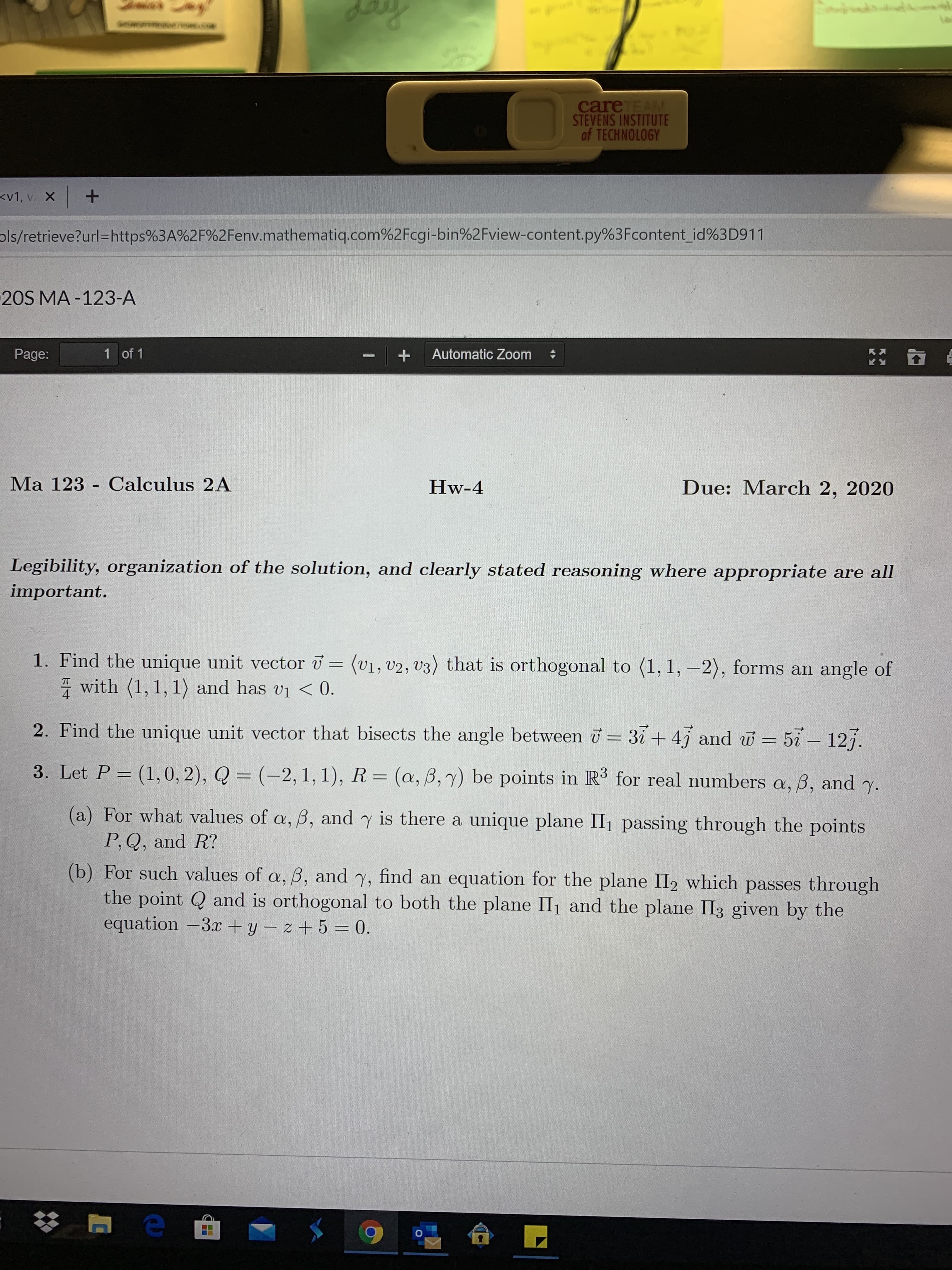 careTEAM
STEVENS INSTITUTE
of TECHNOLOGY
<v1, v. X +
ols/retrieve?url=https%3A%2F%2Fenv.mathematiq.com%2Fcgi-bin%2Fview-content.py%3Fcontent_id%3D911
20S MA -123-A
Page:
1 of 1
Automatic Zoom
Ma 123 - Calculus 2A
Hw-4
Due: March 2, 2020
Legibility, organization of the solution, and clearly stated reasoning where appropriate are all
important.
1. Find the unique unit vector u = (v1, v2, v3) that is orthogonal to (1, 1, -2), forms an angle of
* with (1, 1, 1) and has vi < 0.
%3D
2. Find the umique unit vector that bisects the angle between i = 31 + 4 and w = 57- 127.
3. Let P = (1,0, 2), Q = (-2, 1, 1), R= (a, B,) be points in R' for real numbers a, B, and
(a) For what values of a, B, and y is there a unique plane II1 passing through the points
P,Q, and R?
(b) For such values of a, B, and y, find an equation for the plane II2 which passes through
the point Q and is orthogonal to both the plane II1 and the plane II3 given by the
equation -3x + y – z + 5 = 0.
