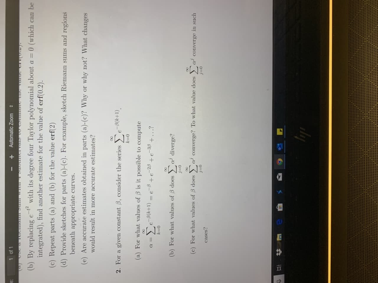 %23
1 of 1
Automatic Zoom
with its degree four Taylor polynomial about a = 0 (which can be
(b) By replacing
integrated), find another estimate for the value of erf(0.2).
(c) Repeat parts (a) and (b) for the value erf(2)
(d) Provide sketches for parts (a)-(c). For example, sketch Riemann sums and regions
beneath appropriate curves.
(e) Are accurate estimates obtained in parts (a)-(c)? Why or why not? What changes
would result in more accurate estimates?
00
2. For a given constant 3, consider the series
e-B(k+1).
0=Y
(a) For what values of 3 is it possible to compute
00
=De-B(k+1)
g-
-23
-33
+...?
0=Y
(b) For what values of B does
a diverge?
0=C
(c) For what values of B does > a converge? To what value does
a converge in such
0=C
0=C
cases?
Ay
