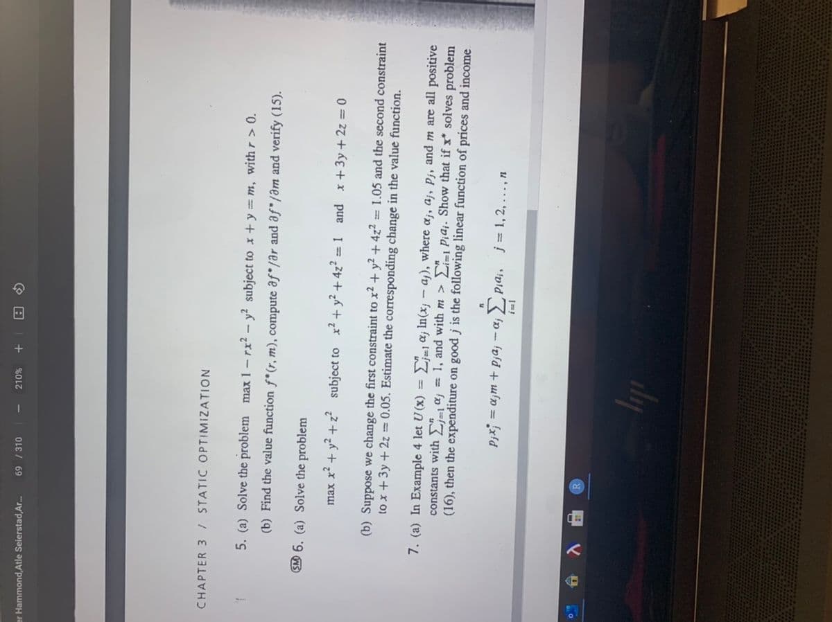 %0
+
69 / 310
er Hammond,Atle Seierstad,Ar.
CHAPTER 3 I STATIC OPTIMIZATION
5. (a) Solve the problem max 1 -rx? – y² subject to x + y = m, withr > 0.
(b) Find the value function f*(r, m), compute af*/ar and af"/əm and verify (15).
SM 6. (a) Solve the problem
max x² + y² + z? subject to x² + y² + 4z² = 1
and x+3y + 2z = 0
(b) Suppose we change the first constraint to x² + y² + 4z? = 1.05 and the second constraint
to x +3y + 2z = 0.05. Estimate the corresponding change in the value function.
7. (a) In Example 4 let U(x)
constants with L=1¤j
Lj=1 aj In(x; – aj), where a;, aj, Pj, and m are all positive
Li=1 Piaj. Show that if x* solves problem
(16), then the expenditure on good j is the following linear function of prices and income
1, and with m >
Pjx; = ajm + Pjaj – aj 2 Pia¡,
j = 1,2, ..., n
dy
