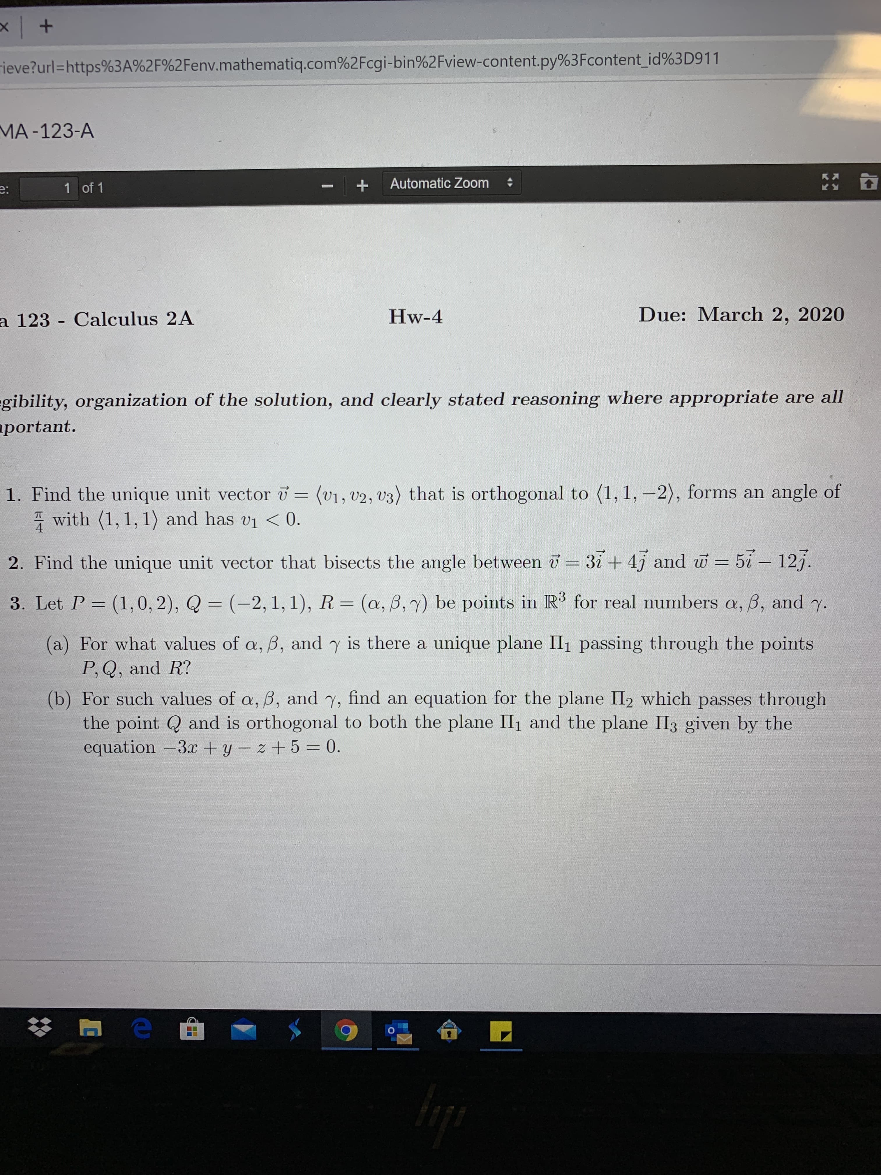 rieve?url=https%3A%2F%2Fenv.mathematiq.com%2Fcgi-bin%2Fview-content.py%3Fcontent_id%3D911
MA-123-A
e:
1 of 1
Automatic Zoom
a 123 - Calculus 2A
Hw-4
Due: March 2, 2020
gibility, organization of the solution, and clearly stated reasoning where appropriate are all
aportant.
1. Find the unique unit vector = (v1, v2, v3) that is orthogonal to (1, 1, –2), forms an angle of
* with (1, 1, 1) and has vi < 0.
2. Find the unique unit vector that bisects the angle between = 37+ 47 and w = 57- 127.
3. Let P = (1,0, 2), Q = (-2, 1, 1), R= (a, ß,7) be points in R' for real numbers a, B, and y.
%3D
(a) For what values of a, B, and y is there a unique plane II, passing through the points
P,Q, and R?
(b) For such values of a, B, and y, find an equation for the plane II2 which passes through
the point Q and is orthogonal to both the plane II1 and the plane II3 given by the
equation -3x + y – z + 5 = 0.
