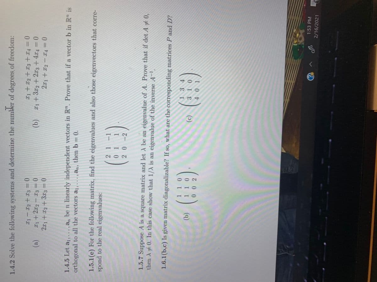 1.4.2 Solve the following systems and determine the number of degrees, of freedom:
0 = Ex+ 7x – IT
0 = Ex – Tx7 + Ix
(a)
X1 + 3x2 + 2x3 +4x4 0
2x1+x2+3x3 = 0
1.4.5 Let a1,.. ., a, be n linearly independent vectors in R". Prove that if a vector b in R" is
orthogonal to all the vectors a1, ., an, then b = 0.
1.5.1(e) For the following matrix, find the eigenvalues and also those eigenvectors that corre-
spond to the real eigenvalues:
21-1
0 1
1.5.7 Suppose A is a square matrix and let A be an eigenvalue of A. Prove that if det A±0,
then A 0. In this case show that 1/A is an eigenvalue of the inverse A~
1.6.1(b,c) Is given matrix diagonalizable? If so, what are the corresponding matrices P and D?
1 3 4
3 10
(9)
4 0 1
() ()
1:53 PM
2/16/2021
