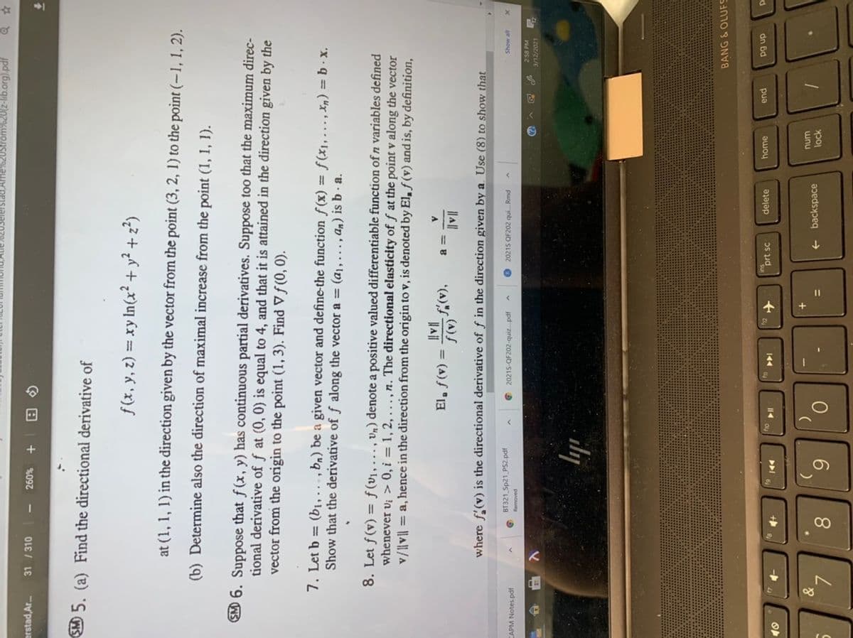 ad,Ame%%20Strom%20(z-lib.org).pdf
erstad,Ar.
31 / 310
%097
SMO 5. (a) Find the directional derivative of
f(x, y, z) = xy In(x² + y² + z²)
.2
%3D
at (1, 1, 1) in the direction given by the vector from the point (3, 2, 1) to the point (-1, 1, 2).
(b) Determine also the direction of maximal increase from the point (1, 1, 1).
EM 6. Suppose that f (x, y) has continuous partial derivatives. Suppose too that the maximum direc-
tional derivative of f at (0, 0) is equal to 4, and that it is attained in the direction given by the
vector from the origin to the point (1, 3). Find V f (0, 0).
7. Let b = (bị,.
Show that the derivative of f along the vector a = (aj, ., an) is b · a.
ba) be a given vector and define-the function f (x) = ƒ(x1,..., Xn) = b · x.
8. Let f(v) = f(v1,., Vn) denote a positive valued differentiable function of n variables defined
whenever vi > 0, i = 1, 2, ..., n. The directional elasticity of ƒ at the point v along the vector
v/||v| = a, hence in the direction from the origin to v, is denoted by El, f (v) and is, by definition,
El, f(v) =
|A||
|| A||
where f'(v) is the directional derivative of ƒ in the direction given by a. Use (8) to show that
BT321 Sp21_PS2.pdf
20215-QF202-quiz. pdf
20215 QF202 qui.Rmd
CAPM Notes.pdf
2-58 PM
3/12/2021
ily
BANG & OLUFS
dn 6d
d
prt sc
delete
home
pua
144
トト
wnu
lock
+
backspace
8.
6.
