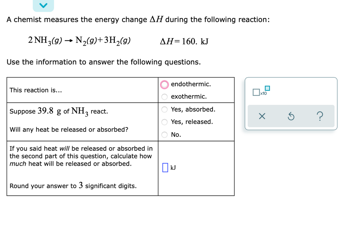 A chemist measures the energy change AH during the following reaction:
2 NH3(g) → N2(9)+3H,(g)
AH=160. kJ
Use the information to answer the following questions.
endothermic.
This reaction is...
x10
exothermic.
Suppose 39.8
of NH, react.
Yes, absorbed.
Yes, released.
Will any heat be released or absorbed?
No.
you said heat will be released or absorbed in
the second part of this question, calculate how
much heat will be released or absorbed.
If
kJ
Round your answer to 3 significant digits.
