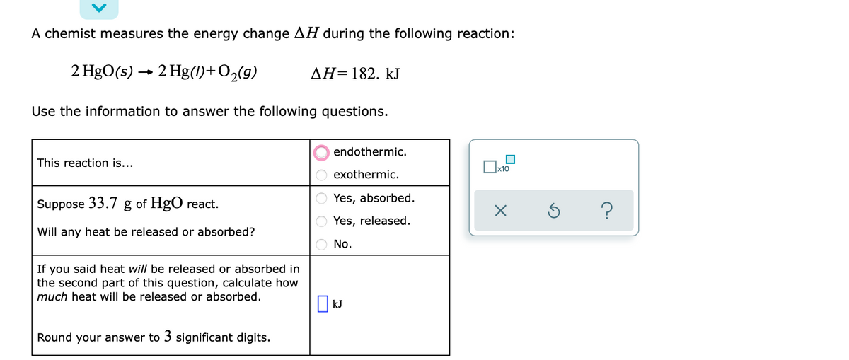 A chemist measures the energy change AH during the following reaction:
2 HgO(s) → 2 Hg(1)+O2(g)
AH=182. kJ
Use the information to answer the following questions.
endothermic.
This reaction is...
х10
exothermic.
Yes, absorbed.
Suppose 33.7 g of HgO react.
Yes, released.
Will any heat be released or absorbed?
No.
If you said heat will be released or absorbed in
the second part of this question, calculate how
much heat will be released or absorbed.
kJ
Round your answer to 3 significant digits.

