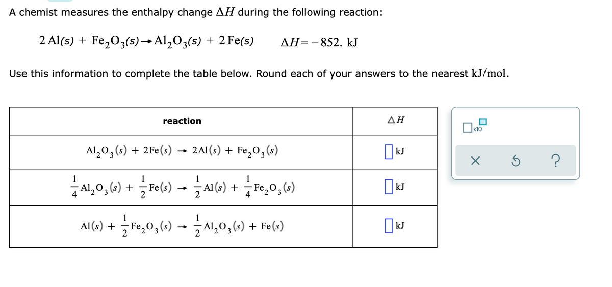 A chemist measures the enthalpy change AH during the following reaction:
2 Al(s) + Fe,O3(s)→Al,03(s) + 2 Fe(s)
AH=-852. kJ
Use this information to complete the table below. Round each of your answers to the nearest kJ/mol.
reaction
ΔΗ
x10
Al,0, (s) + 2Fe(s) → 2Al(s) + Fe,0,(s)
|kJ
3
1,0,6) + mo) -– MG) +,0,6)
Fe(s)
Al,03 (s)
Al (s) +
- Fe,0, (s)
||kJ
4
Al (s) +
2
Fe,03(s)
2 Al,03 (s) + Fe(s)
| kJ
