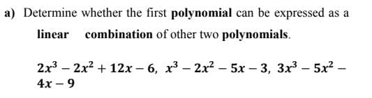 a) Determine whether the first polynomial can be expressed as a
linear combination of other two polynomials.
2x3 - 2x? + 12х- 6, х3- 2х2-5х - 3, Зх3-5х? —
4х - 9
