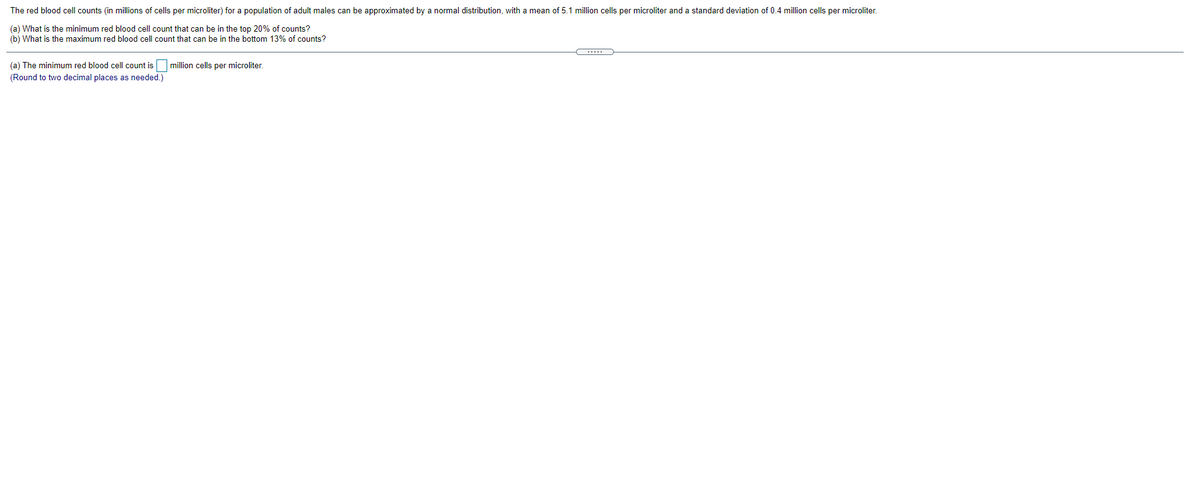 The red blood cell counts (in millions of cells per microliter) for a population of adult males can be approximated by a normal distribution, with a mean of 5.1 million cells per microliter and a standard deviation of 0.4 million cells per microliter.
(a) What is the minimum red blood cell count that can be in the top 20% of counts?
(b) What is the maximum red blood cell count that can be in the bottom 13% of counts?
(a) The minimum red blood cell count is
million cells per microliter.
(Round to two decimal places as needed.)
