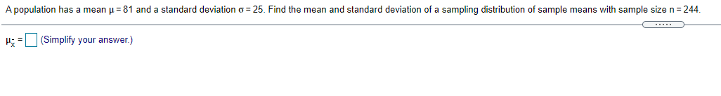 A population has a mean p = 81 and a standard deviation o = 25. Find the mean and standard deviation of a sampling distribution of sample means with sample size n=244.
H; = (Simplify your answer.)
