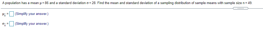 A population has a mean u = 86 and a standard deviation o = 28. Find the mean and standard deviation of a sampling distribution of sample means with sample size n= 49.
H; = (Simplify your answer.)
0; = (Simplify your answer.)

