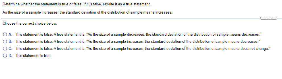 Determine whether the statement is true or false. If it is false, rewrite it as a true statement.
As the size of a sample increases, the standard deviation of the distribution of sample means increases
....
Choose the correct choice below.
O A. This statement is false. A true statement is, "As the size of a sample decreases, the standard deviation of the distribution of sample means decreases."
O B. This statement is false. A true statement is, "As the size of a sample increases, the standard deviation of the distribution of sample means decreases."
O C. This statement is false. A true statement is, "As the size of a sample increases, the standard deviation of the distribution of sample means does not change."
O D. This statement is true.
