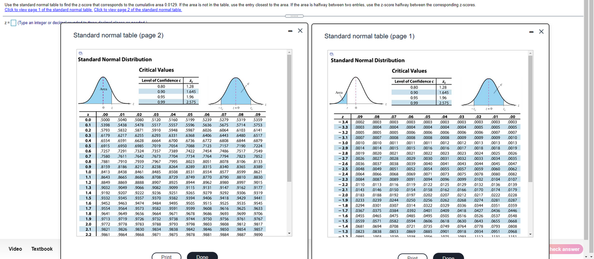 Use the standard normal table to find the z-score that corresponds to the cumulative area 0.0129. If the area is not in the table, use the entry closest to the area. If the area is halfway between two entries, use the z-score halfway between the corresponding z-scores.
Click to view page 1 of the standard normal table. Click to view page 2 of the standard normal table.
(Type an integer or decipaall eaundad to thcee deeisel elese
apeaded
- X
Standard normal table (page 2)
Standard normal table (page 1)
Standard Normal Distribution
Standard Normal Distribution
Critical Values
Critical Values
Level of Confidence c
Level of Confidence c
0.80
1.28
0.80
1.28
0.90
1.645
Area
0.90
1.645
0.95
1.96
0.95
1.96
0.99
2.575
0.99
2.575
.00
.01
.02
.03
.04
.05
.06
.07
.08
.09
.09
.08
.07
.06
05
.04
.03
.02
.01
.00
0.0
.5000
.5040
.5080
.5120
.5160
.5199
.5239
.5279
.5319
.5359
- 3.4
- 3.3
- 3.2
- 3.1
- 3.0
- 2.9
.0002
.0003
.0003
.0003
.0003
.0003
.0003
.0003
.0003
.0003
0.1
.5398
.5438
.5478
.5517
.5557
.5596
.5636
.5675
.5714
.5753
.0003
.0004
.0004
.0004
.0004
.0004
.0004
.0005
.0005
.0005
0.2
.5793
.5832
.5871
5910
.5948
.5987
.6026
.6064
.6103
.6141
.0005
.0005
.0005
.0006
.0006
.0006
.0006
.0006
.0007
.0007
0.3
.6179
.6217
.6255
.6293
.6331
.6368
.6406
.6443
.6480
.6517
.0007
.0007
.0008
.0008
.0008
.0008
.0009
.0009
.0009
.0010
0.4
.6554
.6591
.6628
.6664
.6700
.6736
.6772
.6808
.6844
.6879
.0010
0011
0011
.0012
0012
0013
0.5
.6915
.6950
.6985
.7019
7054
.7088
.7123
.7157
.7190
.7224
.0014
.0014
.0015
.0015
.0016
.0016
.0017
.0018
.0018
.0019
0.6
.7257
.7291
.7324
.7357
.7389
.7422
.7454
.7486
.7517
.7549
- 2.8
.0019
.0020
.0021
.0021
.0022
.0023
.0023
.0024
.0025
.0026
0.7
.7580
.7611
.7642
.7673
.7704
.7734
.7764
.7794
.7823
.7852
-2.7
.0026
.0027
.0028
.0029
.0030
.0031
.0032
.0033
.0034
.0035
0.8
.7881
.7910
.7939
.7967
.7995
.8023
.8051
.8078
.8106
.8133
- 2.6
- 2.5
- 2.4
- 2.3
- 2.2
- 2,1
.0036
.0037
.0038
.0039
.0040
.0041
.0043
.0044
.0045
.0047
0.9
.8159
.8186
.8212
.8238
.8264
.8289
.8315
.8340
.8365
.8389
.0062
.0082
.0107
.0048
.0049
.0051
.0052
.0054
.0055
.0057
.0059
.0060
1.0
8413
.8438
.8461
.8485
.8508
.8531
.8554
.8577
.8599
8621
.0064
.0066
.0068
.0069
.0071
.0073
.0075
.0078
.0080
1.1
.8643
8665
8686
8708
.8729
8749
.8770
.8790
8810
8830
.0084
.0087
.0089
.0091
.0094
.0096
.0099
.0102
.0104
1.2
.8849
.8869
.8888
.8907
.8925
.8944
.8962
.8980
.8997
.9015
.0110
.0113
.0116
.0119
.0122
.0125
.0129
.0132
.0136
.0139
1.3
.9032
.9049
.9066
.9082
.9099
.9115
.9131
.9147
.9162
.9177
,0143
.0146
.0150
.0154
.0158
.0162
.0166
.0170
.0174
.0179
1.4
.9192
.9207
.9222
.9236
.9251
.9265
.9279
.9292
.9306
.9319
- 2.0
- 1.9
- 1.8
- 1.7
- 1.6
- 1.5
- 1.4
- 1.3
.0183
.0188
.0192
.0197
.0202
.0207
.0212
.0217
.0222
.0228
1.5
.9332
.9345
.9357
.9370
.9382
.9394
.9406
.9418
.9429
.9441
.0233
.0239
.0244
.0250
.0256
.0262
.0268
.0274
.0281
.0287
1.6
.9452
.9463
.9474
.9484
.9495
.9505
.9515
.9525
.9535
.9545
.0294
.0301
.0307
.0314
.0322
.0329
.0336
.0344
.0351
.0359
1.7
.9554
.9564
.9573
.9582
.9591
.9599
.9608
.9616
.9625
.9633
.0367
.0375
.0384
.0392
.0401
.0409
.0418
.0427
.0436
.0446
1.8
.9641
.9649
.9656
.9664
.9671
.9678
.9686
.9693
.9699
.9706
.0455
.0465
.0475
.0485
.0495
.0505
.0516
.0526
.0537
.0548
1.9
.9713
.9719
.9726
.9732
.9738
.9744
.9750
.9756
.9761
9767
.0559
.0681
0668
.0808
.0571
.0582
.0594
.0606
.0618
.0630
.0643
.0655
2.0
.9772
.9778
.9783
.9788
.9793
.9798
.9803
.9808
.9812
.9817
.0694
.0708
.0721
.0735
.0749
.0764
.0778
.0793
2.1
.9821
.9826
.9830
.9834
.9838
.9842
.9846
.9850
.9854
.9857
.0823
.0838
.0853
0869
.0885
.0901
.0918
.0934
.0951
.0968
2.2
.9861
9864
9868
9871
9875
9878
9881
9884
9887
9890
-12
1003
1020
1038
1056
1075
1003
1131
1151
Video
Textbook
heck answer
Print
Done
Prinf
Done
