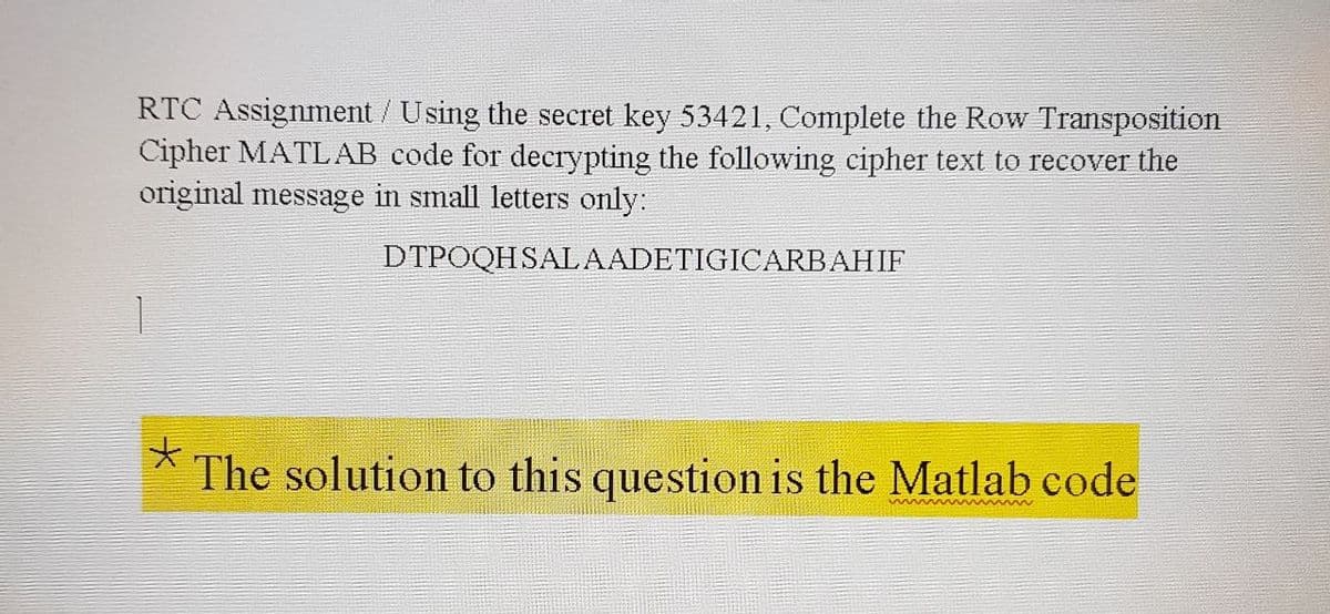 RTC Assignment / Using the secret key 53421, Complete the Row Transposition
Cipher MATLAB code for decrypting the following cipher text to recover the
original message in small letters only:
DTPOQHSALAADETIGICARBAHIF
The solution to this question is the Matlab code
