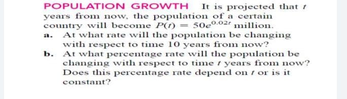 POPULATION GROWTH
It is projected that t
years from now, the population of a certain
country will become P(f) = 50eº02 million.
a. At what rate will the population be changing
with respect to time 10 years from now?
b. At what percentage rate will the population be
changing with respect to time years from now?
Does this percentage rate depend on t or is it
constant?
