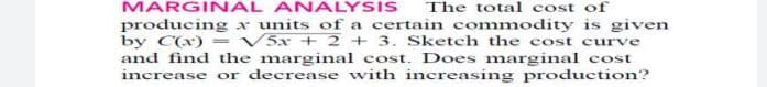 MARGINAL ANALYSIS
The total cost of
producing x units of a certain commodity is given
by C(x) = V5x + 2 + 3. Sketch the cost curve
and find the marginal cost. Does marginal cost
increase or decrease with increasing production?
